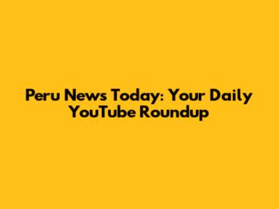 Peru News Today: Your Daily YouTube Roundup