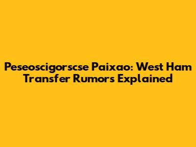 Peseoscigorscse Paixao: West Ham Transfer Rumors Explained