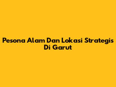 Pesona Alam Dan Lokasi Strategis Di Garut