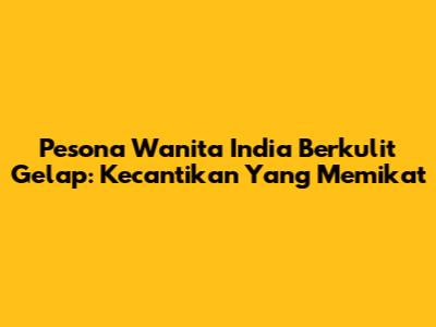 Pesona Wanita India Berkulit Gelap: Kecantikan Yang Memikat