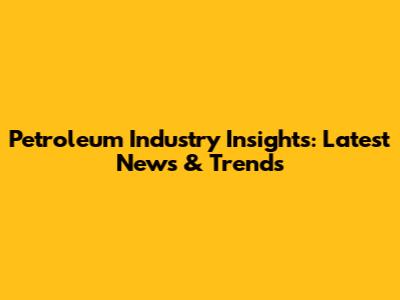 Petroleum Industry Insights: Latest News & Trends