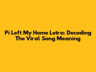 Pi Left My Home Letra: Decoding The Viral Song Meaning