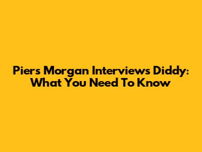 Piers Morgan Interviews Diddy: What You Need To Know