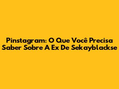 Pinstagram: O Que Você Precisa Saber Sobre A Ex De Sekayblackse