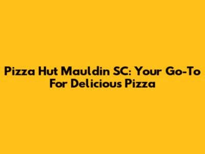 Pizza Hut Mauldin SC: Your Go-To For Delicious Pizza