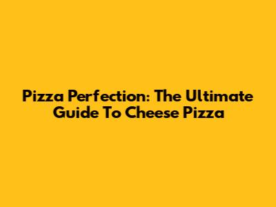 Pizza Perfection: The Ultimate Guide To Cheese Pizza