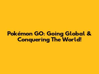 Pokémon GO: Going Global & Conquering The World!