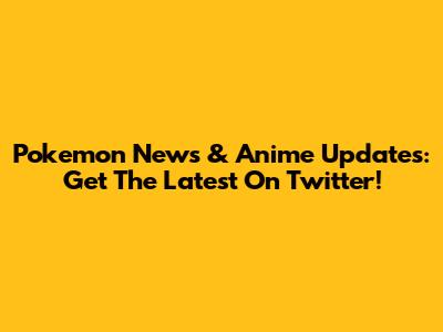 Pokemon News & Anime Updates: Get The Latest On Twitter!