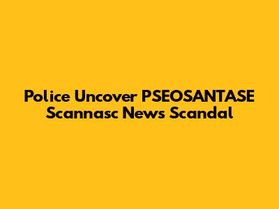 Police Uncover PSEOSANTASE Scannasc News Scandal