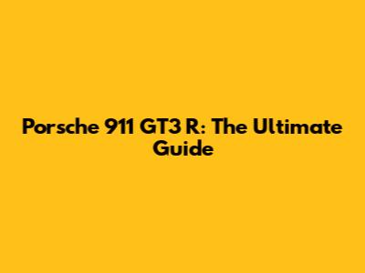 Porsche 911 GT3 R: The Ultimate Guide
