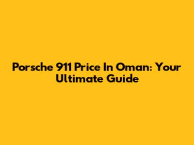 Porsche 911 Price In Oman: Your Ultimate Guide