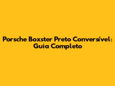 Porsche Boxster Preto Conversível: Guia Completo