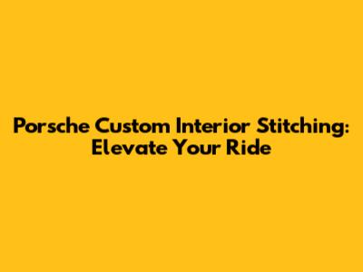 Porsche Custom Interior Stitching: Elevate Your Ride