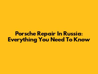 Porsche Repair In Russia: Everything You Need To Know