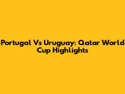 Portugal Vs Uruguay: Qatar World Cup Highlights