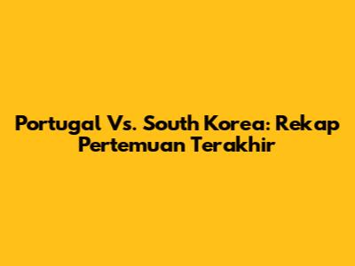 Portugal Vs. South Korea: Rekap Pertemuan Terakhir
