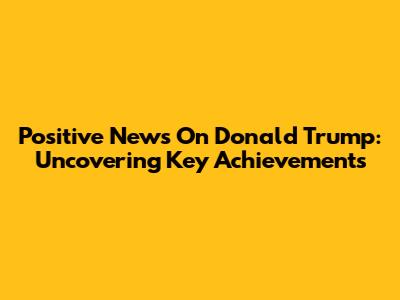 Positive News On Donald Trump: Uncovering Key Achievements
