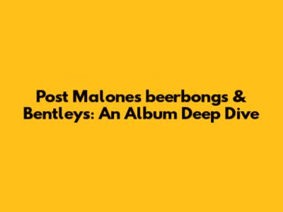 Post Malone's 'beerbongs & Bentleys': An Album Deep Dive