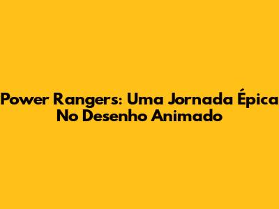 Power Rangers: Uma Jornada Épica No Desenho Animado
