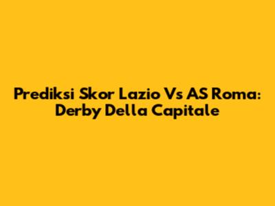 Prediksi Skor Lazio Vs AS Roma: Derby Della Capitale