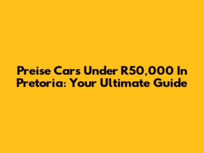 Preise Cars Under R50,000 In Pretoria: Your Ultimate Guide