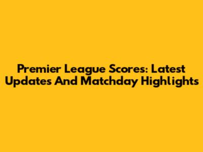 Premier League Scores: Latest Updates And Matchday Highlights