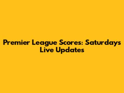 Premier League Scores: Saturday's Live Updates