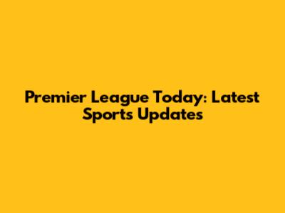 Premier League Today: Latest Sports Updates