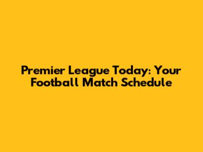 Premier League Today: Your Football Match Schedule