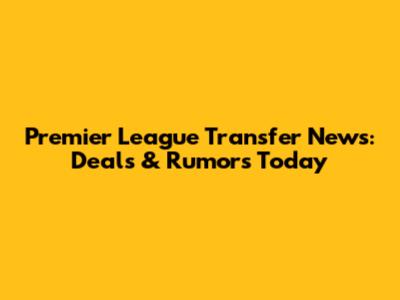 Premier League Transfer News: Deals & Rumors Today