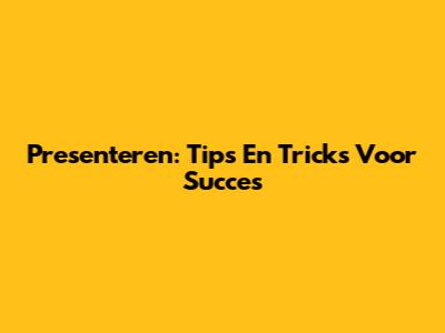 Presenteren: Tips En Tricks Voor Succes