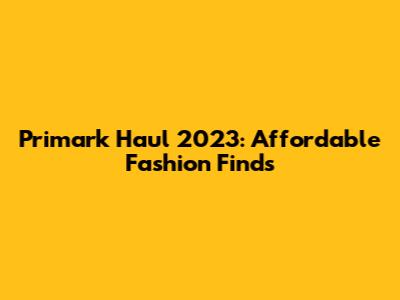 Primark Haul 2023: Affordable Fashion Finds