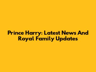 Prince Harry: Latest News And Royal Family Updates