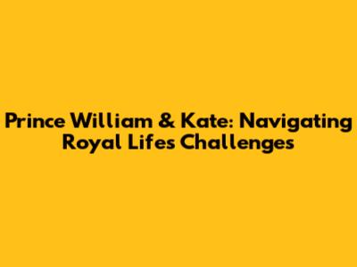 Prince William & Kate: Navigating Royal Life's Challenges