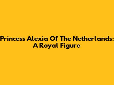 Princess Alexia Of The Netherlands: A Royal Figure