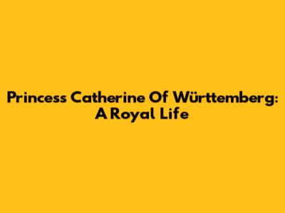 Princess Catherine Of Württemberg: A Royal Life