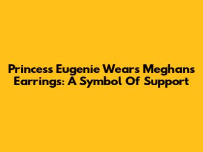 Princess Eugenie Wears Meghan's Earrings: A Symbol Of Support