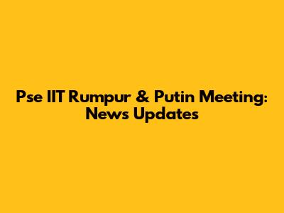 Pse IIT Rumpur & Putin Meeting: News Updates