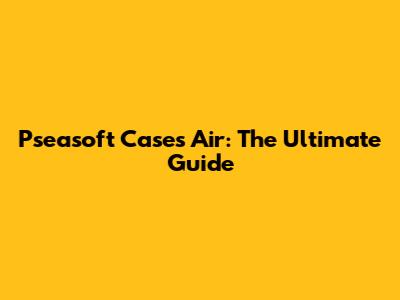 Pseasoft Cases Air: The Ultimate Guide