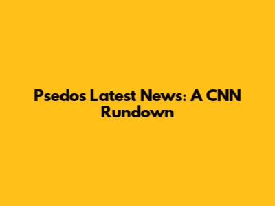Psedos' Latest News: A CNN Rundown