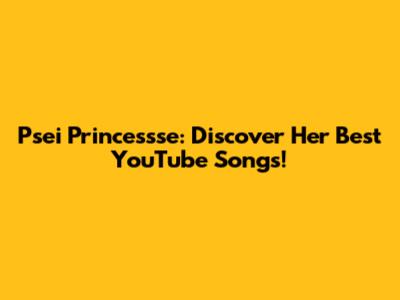 Psei Princessse: Discover Her Best YouTube Songs!