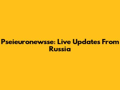 Pseieuronewsse: Live Updates From Russia