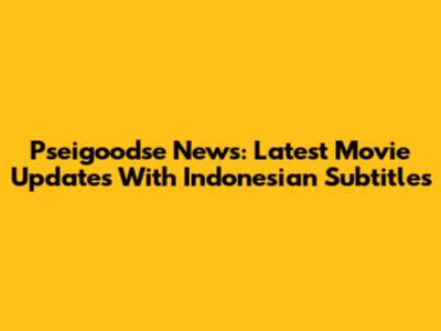 Pseigoodse News: Latest Movie Updates With Indonesian Subtitles
