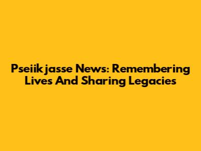 Pseiikjasse News: Remembering Lives And Sharing Legacies