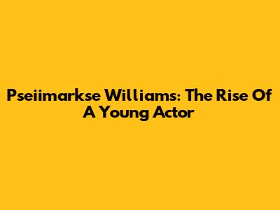 Pseiimarkse Williams: The Rise Of A Young Actor
