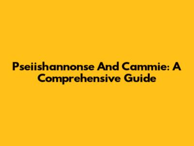 Pseiishannonse And Cammie: A Comprehensive Guide