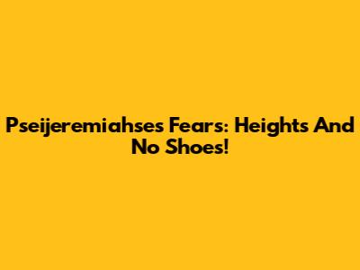 Pseijeremiahse's Fears: Heights And No Shoes!