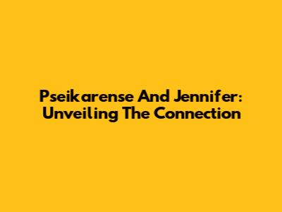 Pseikarense And Jennifer: Unveiling The Connection