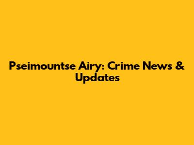 Pseimountse Airy: Crime News & Updates