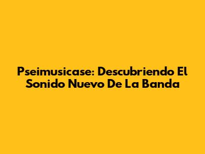 Pseimusicase: Descubriendo El Sonido Nuevo De La Banda